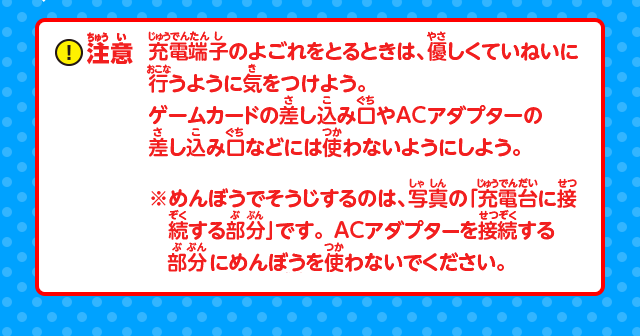 注意：充電端子のよごれをとるときは、優しくていねいに行うように気をつけよう。ゲームカードの差し込み口やACアダプターの差し込み口などには使わないようにしよう。※めんぼうでそうじするのは、写真の「充電台に接続する部分」です。ACアダプタを接続する部分にめんぼうを使わないでください。