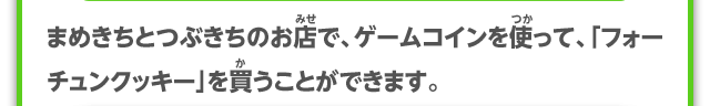まめきちとつぶきちのお店で、ゲームコインを使って、「フォーチュンクッキー」を買うことができます。