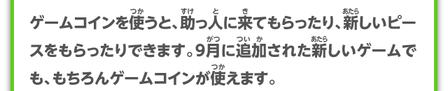 ゲームコインを使うと、助っ人に来てもらったり、新しいピースをもらったりできます。9月に追加された新しいゲームでも、もちろんゲームコインが使えます。