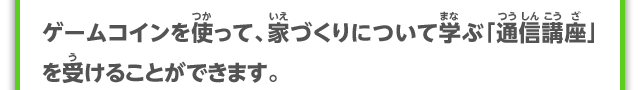 ゲームコインを使って、家づくりについて学ぶ「通信講座」を受けることができます。