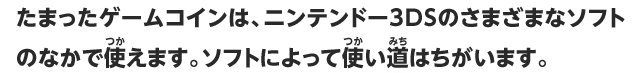 たまったゲームコインは、ニンテンドー3DSのさまざまなソフトのなかで使えます。ソフトによって使い道はちがいます。