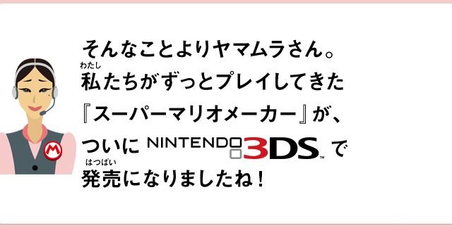 そんなことよりヤマムラさん。私たちがずっとプレイしてきた『スーパーマリオメーカー』が、ついにNINTENDO 3DSで発売になりましたね！