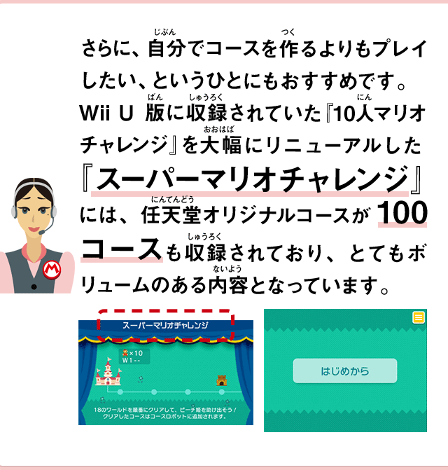 さらに、自分でコースを作るよりもプレイしたい、というひとにもおすすめです。Wii U版に収録されていた『10人マリオチャレンジ』を大幅にリニューアルした『スーパーマリオチャレンジ』には、任天堂オリジナルコースが100コースも収録されており、とてもボリュームのある内容となっています。