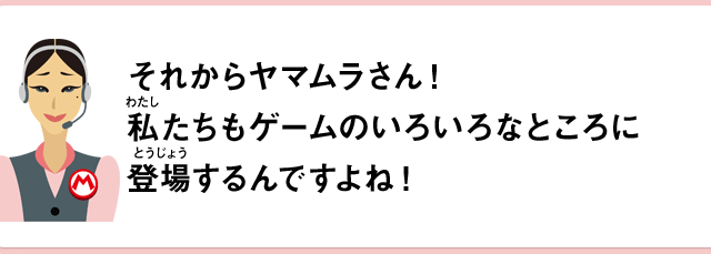 それからヤマムラさん！私たちもゲームのいろいろなところに登場するんですよね！