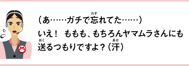 （あ……ガチで忘れてた……）いえ！ももも、もちろんヤマムラさんにも送るつもりですよ？（汗）