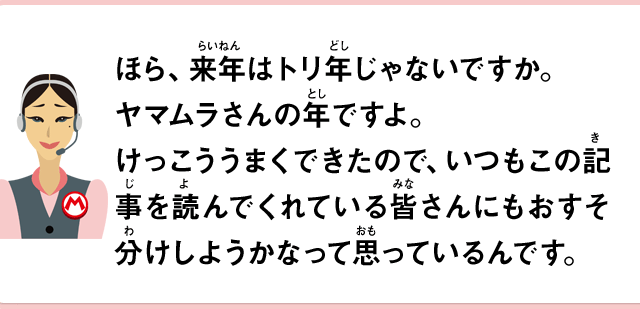 ほら、来年はトリ年じゃないですか。ヤマムラさんの年ですよ。けっこううまくできたので、いつもこの記事を読んでくれている皆さんにもおすそ分けしようかなって思っているんです。