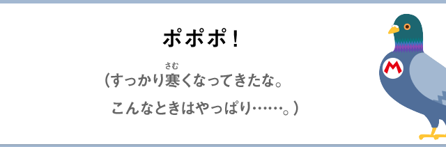 ポポポ！（すっかり寒くなってきたな。こんなときはやっぱり……。）