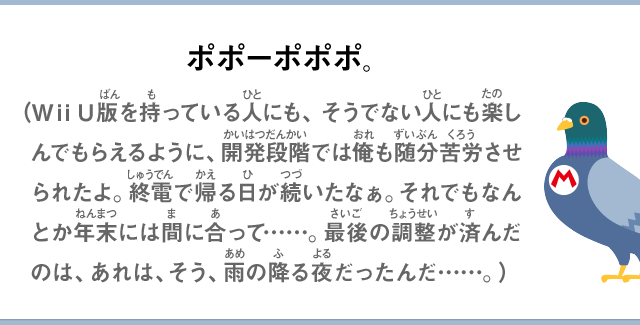 ポポーポポポ。（Wii U版を持っている人にも、そうでない人にも楽しんでもらえるように、開発段階では俺も随分苦労させられたよ。終電で帰る日が続いたなぁ。それでもなんとか年末には間に合って……。最後の調整が済んだのは、あれは、そう、雨の降る夜だったんだ……。）