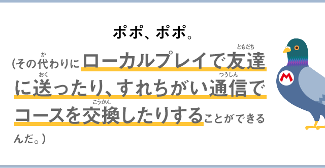 ポポ、ポポ。（その代わりにローカルプレイで友達に送ったり、すれちがい通信でコースを交換したりすることができるんだ。）