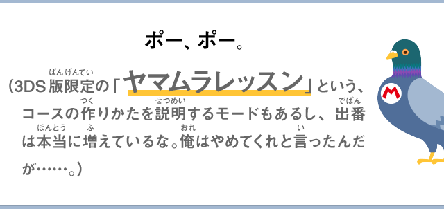 ポー、ポー。（3DS版限定の「ヤマムラレッスン」という、コースの作りかたを説明するモードもあるし、出番は本当に増えているな。俺はやめてくれと言ったんだが……。）