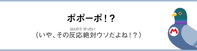 ポポーポ！？（いや、その反応絶対ウソだよね！？）