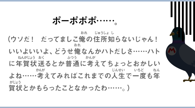 ポーポポポ……。（ウソだ！ だってましこ俺の住所知らないじゃん！ いいよいいよ、どうせ俺なんかハトだしさ……ハトに年賀状送るとか普通に考えてちょっとおかしいよね……考えてみればこれまでの人生で一度も年賀状とかもらったことなかったわ……。）