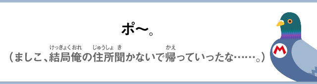 ポ～。（ましこ、結局俺の住所聞かないで帰っていったな……。）