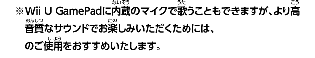 ※Wii U GamePadに内蔵のマイクで歌うこともできますが、より高音質なサウンドでお楽しみいただくためには、Wii Uマイク（別売）のご使用をおすすめいたします。