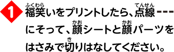 1 福笑いをプリントしたら、点線にそって、顔シートと顔パーツをはさみで切りはなしてください。