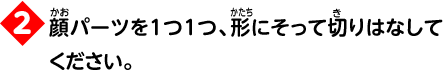 2 顔パーツを1つ1つ、形にそって切りはなしてください。