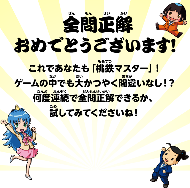 全問正解おめでとうございます！ これであなたも「桃鉄マスター」！ゲームの中でも大かつやく間違いなし！？何度連続で全問正解できるか、試してみてくださいね！