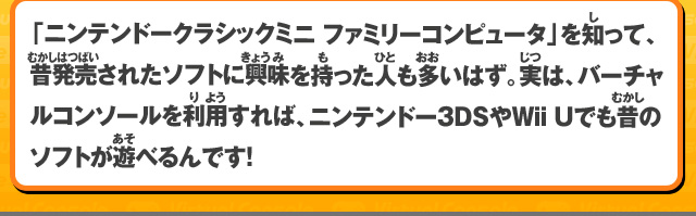 「ニンテンドークラシックミニ ファミリーコンピュータ」を知って、昔発売されたソフトに興味を持った人も多いはず。実は、バーチャルコンソールを利用すれば、ニンテンドー3DSやWii Uでも昔のソフトが遊べるんです！