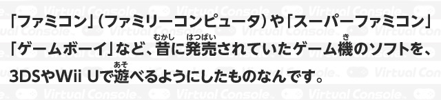 「ファミコン」（ファミリーコンピュータ）や「スーパーファミコン」「ゲームボーイ」など、昔に発売されていたゲーム機のソフトを、3DSやWii Uで遊べるようにしたものなんです。