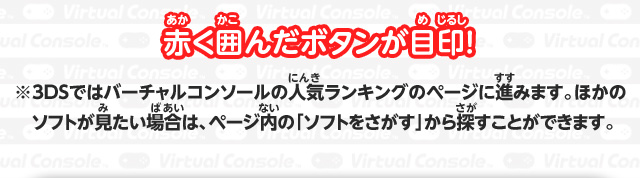 赤く囲んだボタンが目印！ ※3DSではバーチャルコンソールの人気ランキングのページに進みます。ほかのソフトが見たい場合は、ページ内の「ソフトをさがす」から探すことができます。