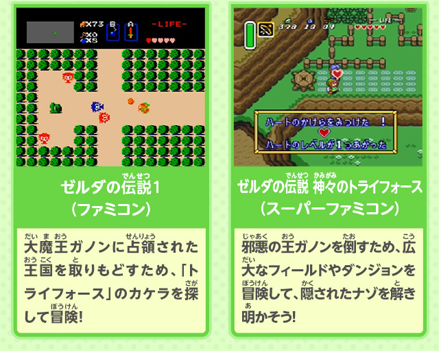 ゼルダの伝説1（ファミコン）：大魔王ガノンに占領された王国を取りもどすため、「トライフォース」のカケラを探して冒険！/／ゼルダの伝説 神々のトライフォース（スーパーファミコン）：邪悪の王ガノンを倒すため、広大なフィールドやダンジョンを冒険して、隠されたナゾを解き明かそう！