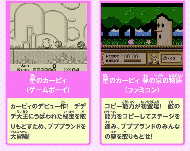 星のカービィ（ゲームボーイ）：カービィのデビュー作！　デデデ大王にうばわれた秘宝を取りもどすため、プププランドを大冒険！／星のカービィ 夢の泉の物語（ファミコン）：コピー能力が初登場！　敵の能力をコピーしてステージを進み、プププランドのみんなの夢を取りもどせ！