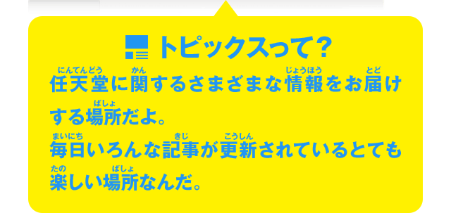 トピックスって？　任天堂に関するさまざまな情報をお届けする場所だよ。毎日いろんな記事が更新されているとても楽しい場所なんだ。