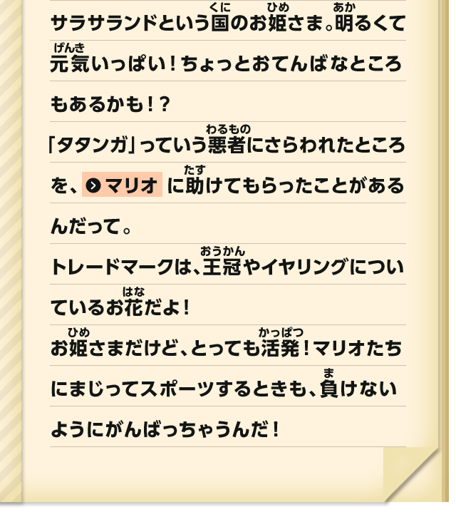 サラサランドという国のお姫さま。明るくて元気いっぱい！ちょっとおてんばなところもあるかも！？「タタンガ」っていう悪者にさらわれたところを、マリオにたすけてもらったことがあるんだって。トレードマークは、王冠やイヤリングについているお花だよ！お姫さまだけど、とっても活発！マリオたちにまじってスポーツするときも、負けないようにがんばっちゃうんだ！