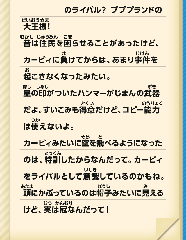 のライバル？ プププランドの大王様！昔は住民を困らせることがあったけど、カービィに負けてからは、あまり事件を起こさなくなったみたい。星の印がついたハンマーがじまんの武器だよ。すいこみも得意だけど、コピー能力は使えないよ。カービィみたいに空を飛べるようになったのは、特訓したからなんだって。カービィをライバルとして意識しているのかもね。頭にかぶっているのは帽子みたいに見えるけど、実は冠なんだって！