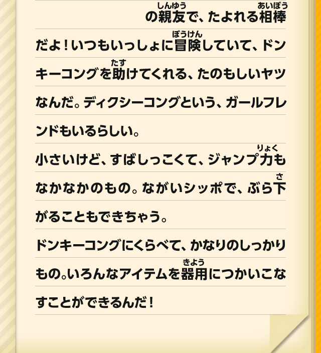 の親友で、たよれる相棒だよ！いつもいっしょに冒険していて、ドンキーコングを助けてくれる、たのもしいヤツなんだ。ディクシーコングという、ガールフレンドもいるらしい。小さいけど、すばしっこくて、ジャンプ力もなかなかのもの。ながいシッポで、ぶら下がることもできちゃう。ドンキーコングにくらべて、かなりのしっかりもの。いろんなアイテムを器用につかいこなすことができるんだ！
