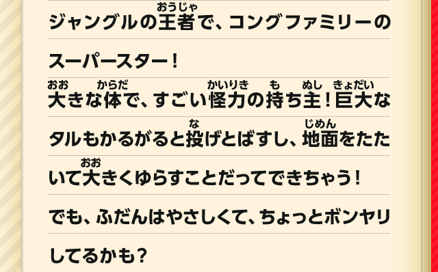 ジャングルの王者で、コングファミリーのスーパースター！大きな体で、すごい怪力の持ち主！巨大なタルもかるがると投げとばすし、地面をたたいて大きくゆらすことだってできちゃう！でも、ふだんはやさしくて、ちょっとボンヤリしてるかも？