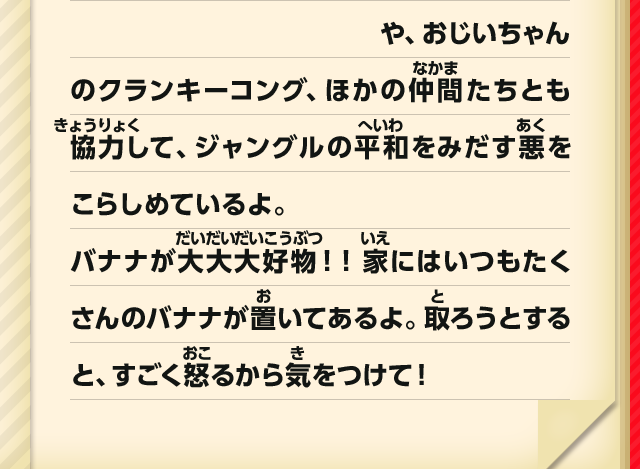 や、おじいちゃんのクランキーコング、ほかの仲間たちとも協力して、ジャングルの平和をみだす悪をこらしめているよ。バナナが大大大好物！！家にはいつもたくさんのバナナが置いてあるよ。取ろうとすると、すごく怒るから気をつけて！