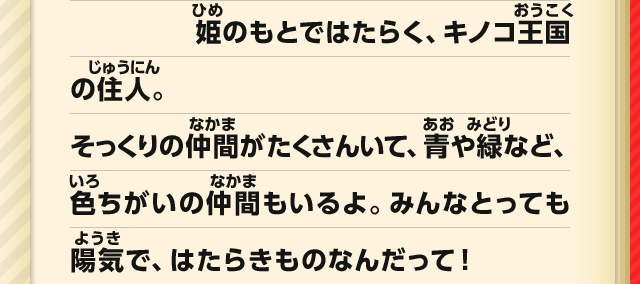 姫のもとではたらく、キノコ王国の住人。そっくりの仲間がたくさんいて、青や緑など、色ちがいの仲間もいるよ。みんなとっても陽気で、はたらきものなんだって！