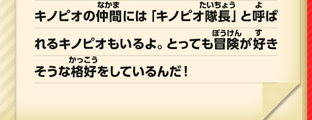 キノピオの仲間には「キノピオ隊長」と呼ばれるキノピオもいるよ。とっても冒険が好きそうな格好をしているんだ！