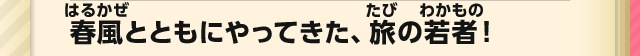 春風とともにやってきた、旅の若者！