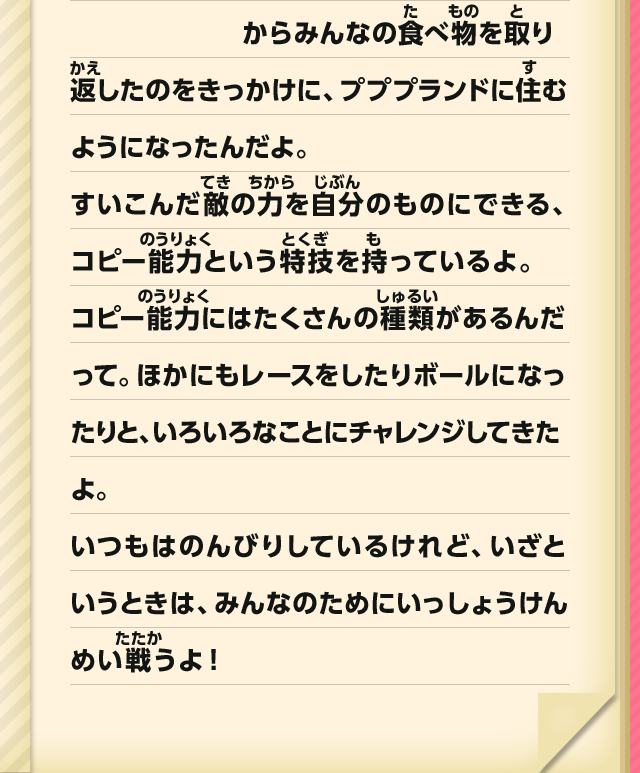 からみんなの食べ物を取り返したのをきっかけに、プププランドに住むようになったんだよ。すいこんだ敵の力を自分のものにできる、コピー能力という特技を持っているよ。コピー能力にはたくさんの種類があるんだって。ほかにもレースをしたりボールになったりと、いろいろなことにチャレンジしてきたよ。いつもはのんびりしているけれど、いざというときは、みんなのためにいっしょうけんめい戦うよ！