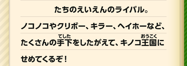 たちのえいえんのライバル。　ノコノコやクリボー、キラー、ヘイホーなど、たくさんの手下をしたがえて、キノコ王国にせめてくるぞ！