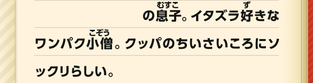 の息子。イタズラ好きなワンパク小僧。クッパのちいさいころにソックリらしい。