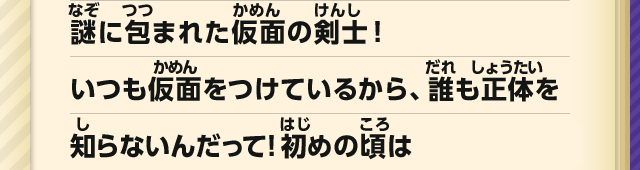 謎に包まれた仮面の剣士！いつも仮面をつけているから、誰も正体を知らないんだって！初めの頃は