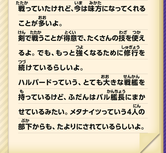 戦っていたけれど、今は味方になってくれることが多いよ。剣で戦うことが得意で、たくさんの技を使えるよ。でも、もっと強くなるために修行を続けているらしいよ。ハルバードっていう、とても大きな戦艦を持っているけど、ふだんはバル艦長にまかせているみたい。メタナイツっていう4人の部下からも、たよりにれているらしいよ