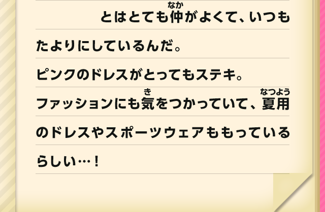 とはとても仲がよくて、いつもたよりにしているんだ。ピンクのドレスがとってもステキ。ファッションにも気をつかっていて、夏用のドレスやスポーツウェアももっているらしい…！