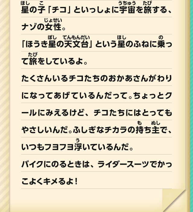星の子「チコ」といっしょに宇宙を旅する、ナゾの女性。「ほうき星の天文台」という星のふねに乗って旅をしているよ。たくさんいるチコたちのおかあさんがわりになってあげているんだって。ちょっとクールにみえるけど、チコたちにはとってもやさしいんだ。ふしぎなチカラの持ち主で、いつもフヨフヨ浮いているんだ。バイクにのるときは、ライダースーツでかっこよくキメるよ！
