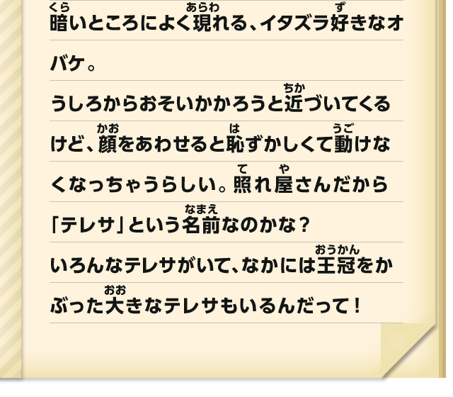 暗いところによく現れる、イタズラ好きなオバケ。うしろからおそいかかろうと近づいてくるけど、顔をあわせると恥ずかしくて動けなくなっちゃうらしい。照れ屋さんだから「テレサ」という名前なのかな？いろんなテレサがいて、なかには王冠をかぶった大きなテレサもいるんだって！