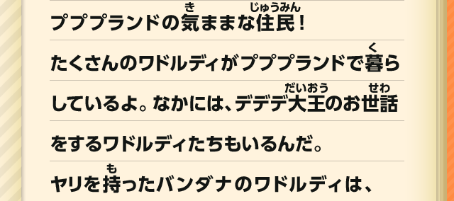 プププランドの気ままな住民！たくさんのワドルディがプププランドで暮らしているよ。なかには、デデデ大王のお世話をするワドルディたちもいるんだ。ヤリを持ったバンダナのワドルディは、