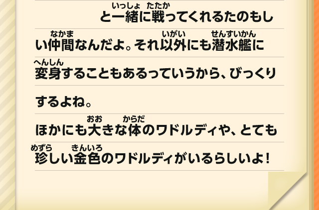 と一緒に戦ってくれるたのもしい仲間なんだよ。それ以外にも潜水艦に変身することもあるっていうから、びっくりするよね。ほかにも大きな体のワドルディや、とても珍しい金色のワドルディがいるらしいよ！