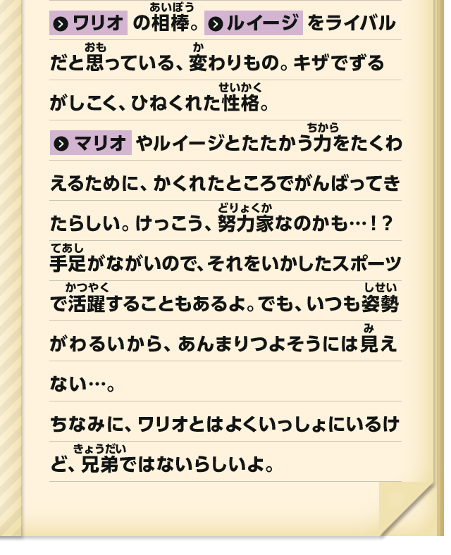 ワリオの相棒。ルイージをライバルだと思っている、変わりもの。キザでずるがしこく、ひねくれた性格。マリオやルイージとたたかう力をたくわえるために、かくれたところでがんばってきたらしい。けっこう、努力家なのかも・・・！？手足が長いので、それをいかしたスポーツで活躍することもあるよ。でも、いつも姿勢がわるいから、あんまりつよそうには見えない・・・。ちなみに、ワリオとはよくいっしょにいるけど、兄弟ではないらしいよ。