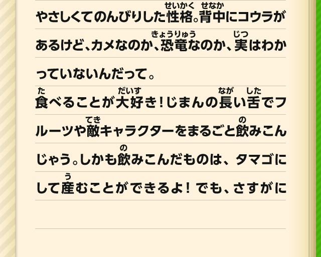 やさしくて、のんびりした性格。背中にコウラがあるけど、カメなのか、恐竜なのか、実はわかっていないんだって。食べることが大好き！じまんの長い舌でフルーツや敵キャラクターをまるごと飲みこんじゃう。しかも飲みこんだものは、タマゴにして産むことができるよ！でも、さすがに