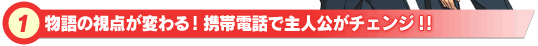 物語の視点が変わる!携帯電話で主人公がチェンジ!!