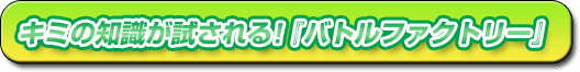 キミの知識が試される!『バトルファクトリー』
