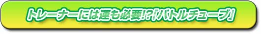 トレーナーには運も必要!?『バトルチューブ』